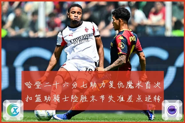 哈登二十六分七助力复仇魔术首次扣篮助骑士险胜末节失准差点逆转赛场复盘：最新赛事动态与深度分析