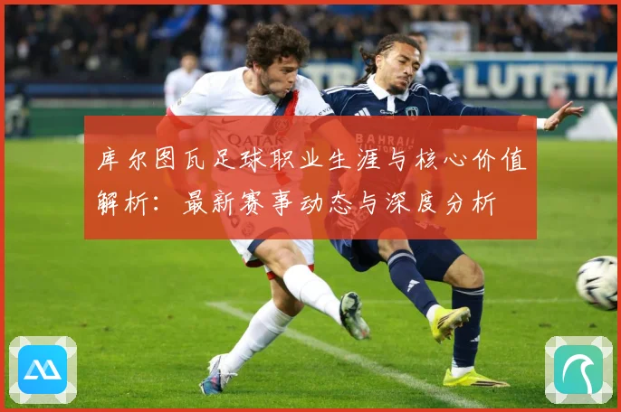库尔图瓦足球职业生涯与核心价值解析：最新赛事动态与深度分析