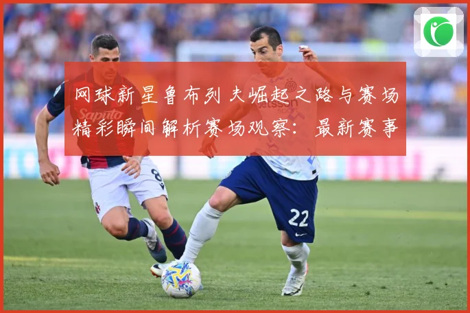 网球新星鲁布列夫崛起之路与赛场精彩瞬间解析赛场观察：最新赛事动态与深度分析