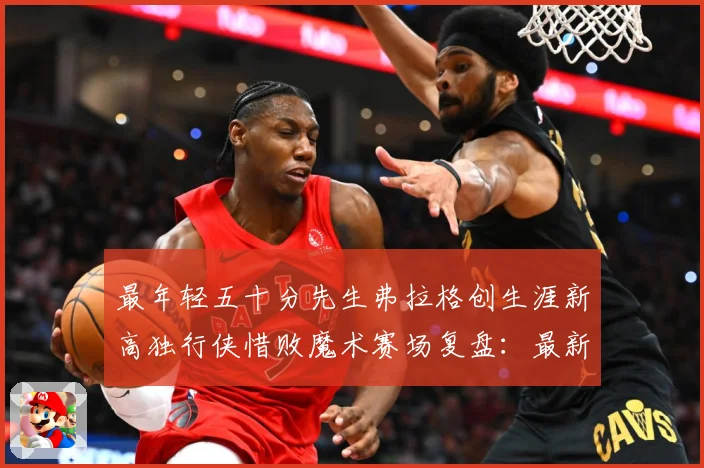 最年轻五十分先生弗拉格创生涯新高独行侠惜败魔术赛场复盘：最新赛事动态与深度分析