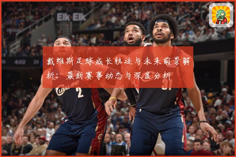 戴维斯足球成长轨迹与未来前景解析：最新赛事动态与深度分析