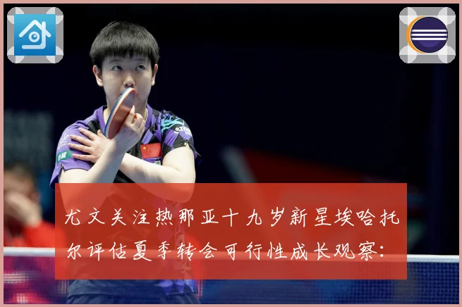 尤文关注热那亚十九岁新星埃哈托尔评估夏季转会可行性成长观察：最新赛事动态与深度分析
