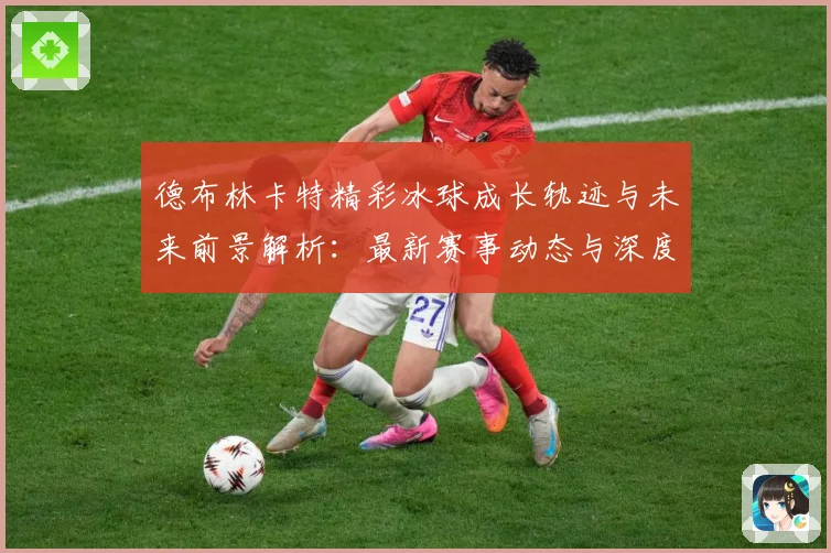 德布林卡特精彩冰球成长轨迹与未来前景解析：最新赛事动态与深度分析