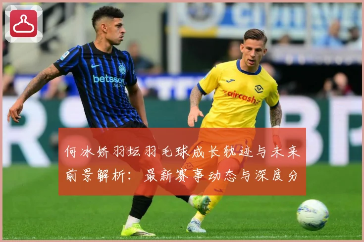 何冰娇羽坛羽毛球成长轨迹与未来前景解析：最新赛事动态与深度分析