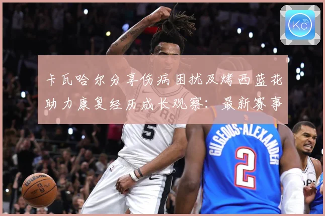 卡瓦哈尔分享伤病困扰及烤西蓝花助力康复经历成长观察：最新赛事动态与深度分析