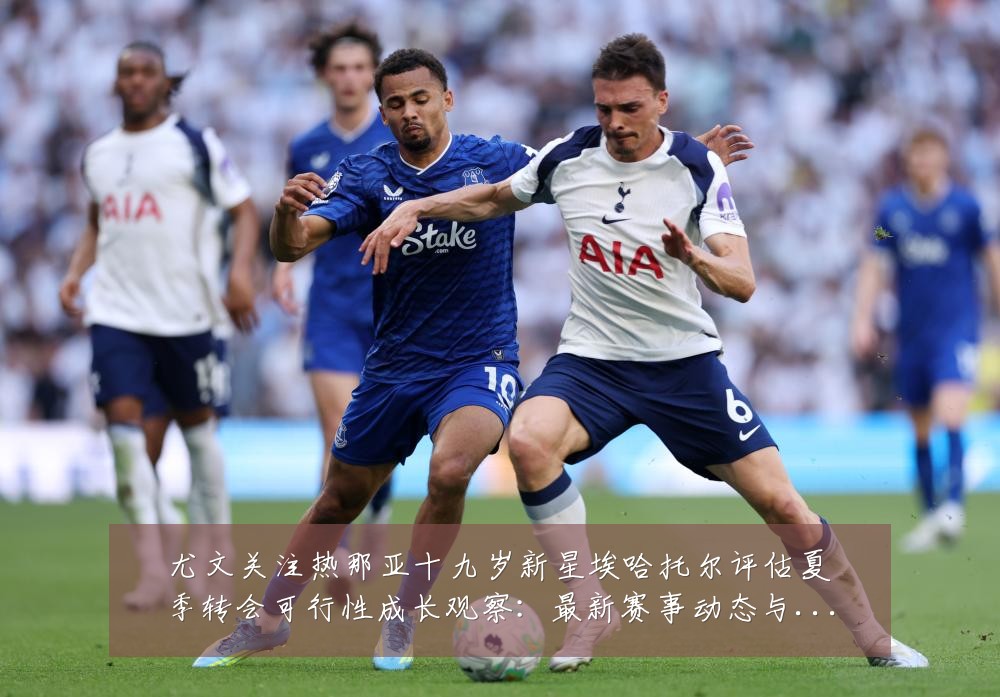 尤文关注热那亚十九岁新星埃哈托尔评估夏季转会可行性成长观察：最新赛事动态与深度分析