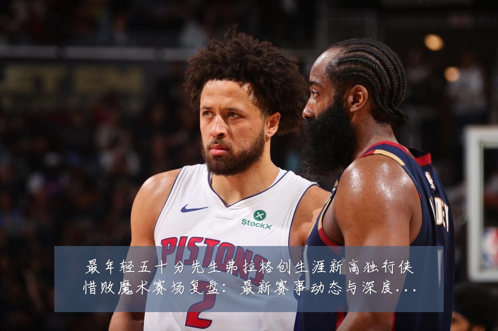 最年轻五十分先生弗拉格创生涯新高独行侠惜败魔术赛场复盘：最新赛事动态与深度分析