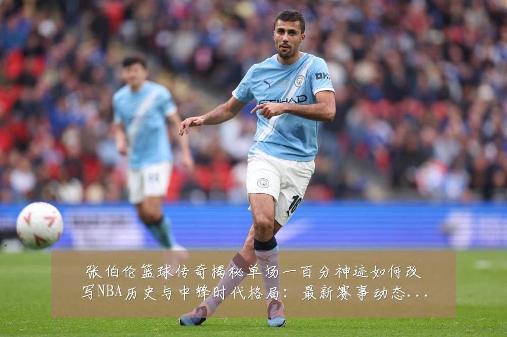 张伯伦篮球传奇揭秘单场一百分神迹如何改写NBA历史与中锋时代格局：最新赛事动态与深度分析