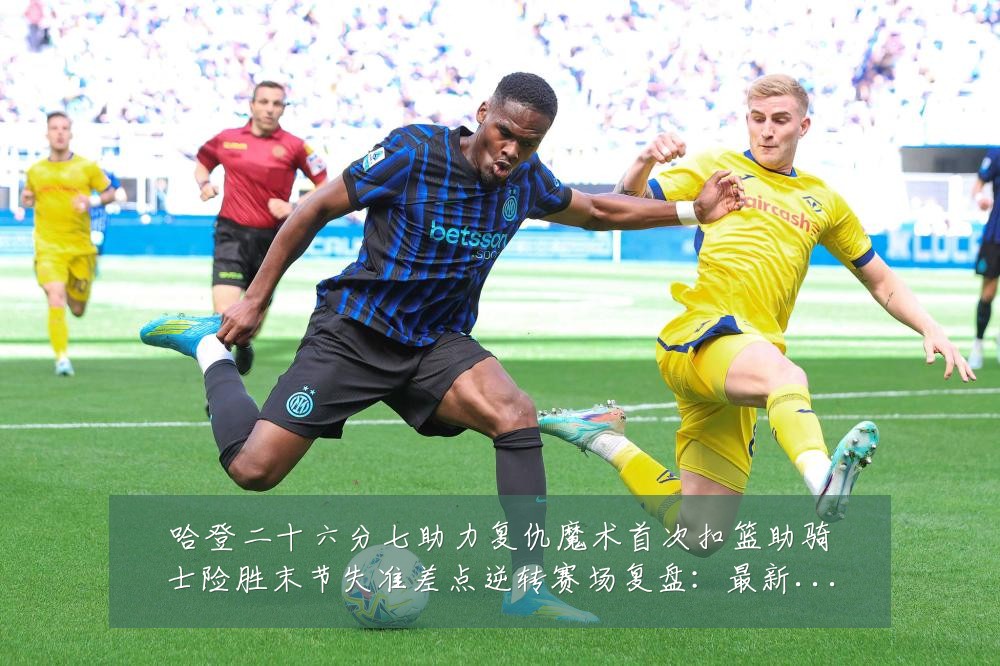 哈登二十六分七助力复仇魔术首次扣篮助骑士险胜末节失准差点逆转赛场复盘:最新赛事动态与深度分析