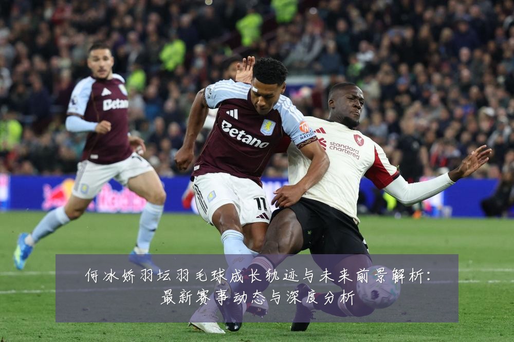 何冰娇羽坛羽毛球成长轨迹与未来前景解析:最新赛事动态与深度分析